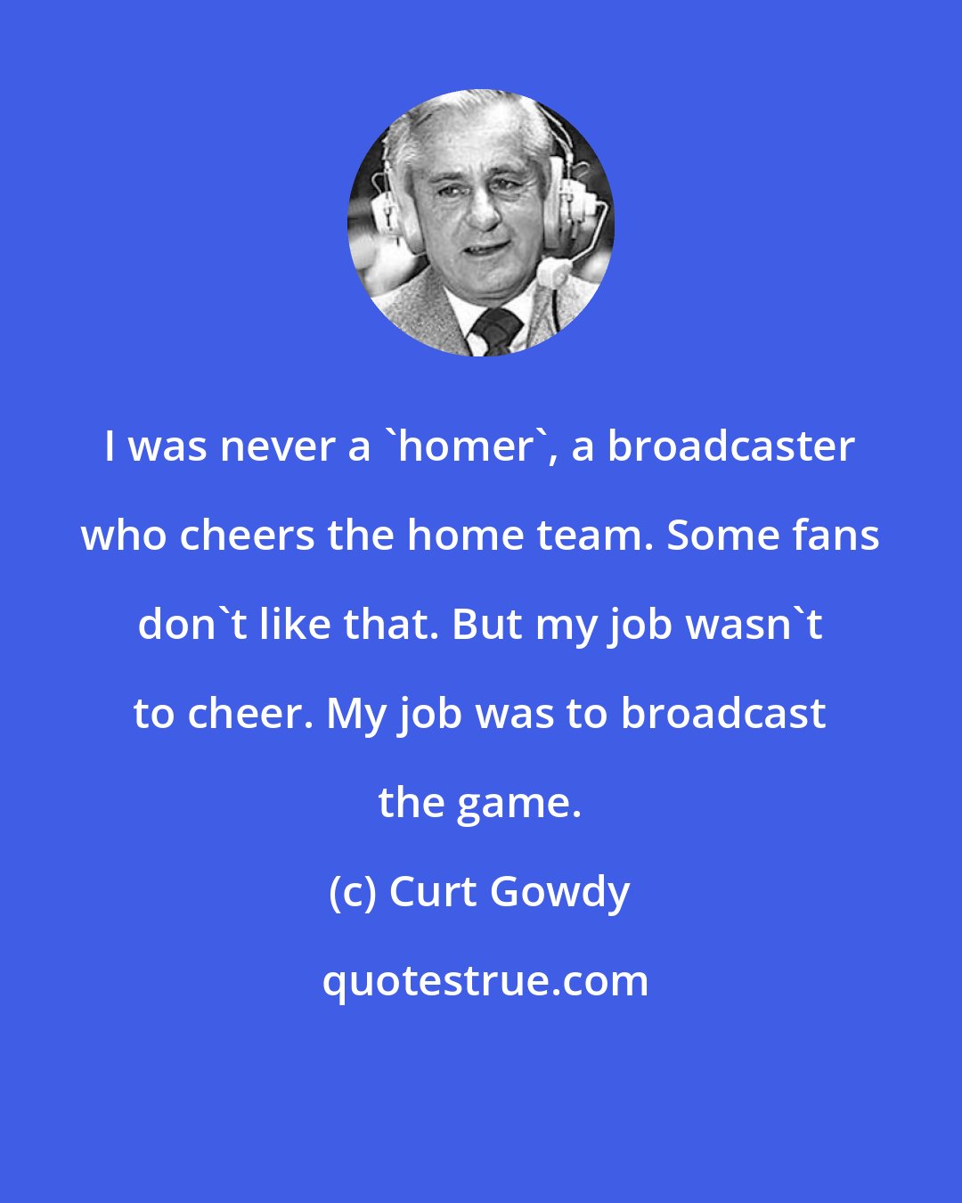 Curt Gowdy: I was never a 'homer', a broadcaster who cheers the home team. Some fans don't like that. But my job wasn't to cheer. My job was to broadcast the game.