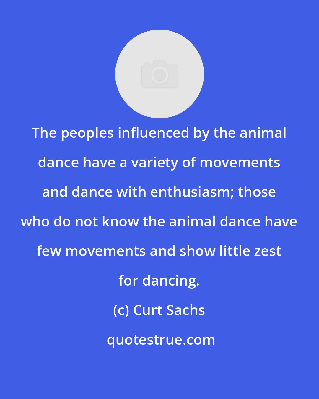 Curt Sachs: The peoples influenced by the animal dance have a variety of movements and dance with enthusiasm; those who do not know the animal dance have few movements and show little zest for dancing.