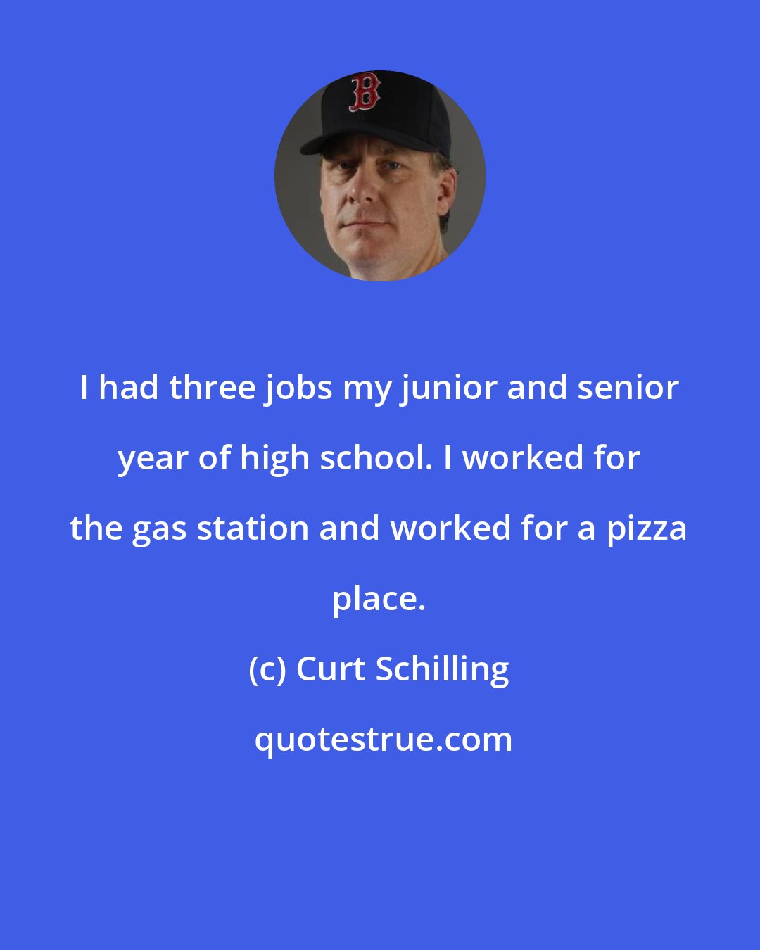 Curt Schilling: I had three jobs my junior and senior year of high school. I worked for the gas station and worked for a pizza place.
