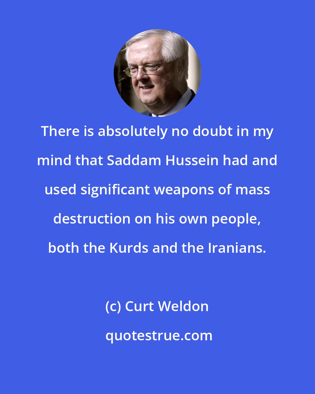 Curt Weldon: There is absolutely no doubt in my mind that Saddam Hussein had and used significant weapons of mass destruction on his own people, both the Kurds and the Iranians.