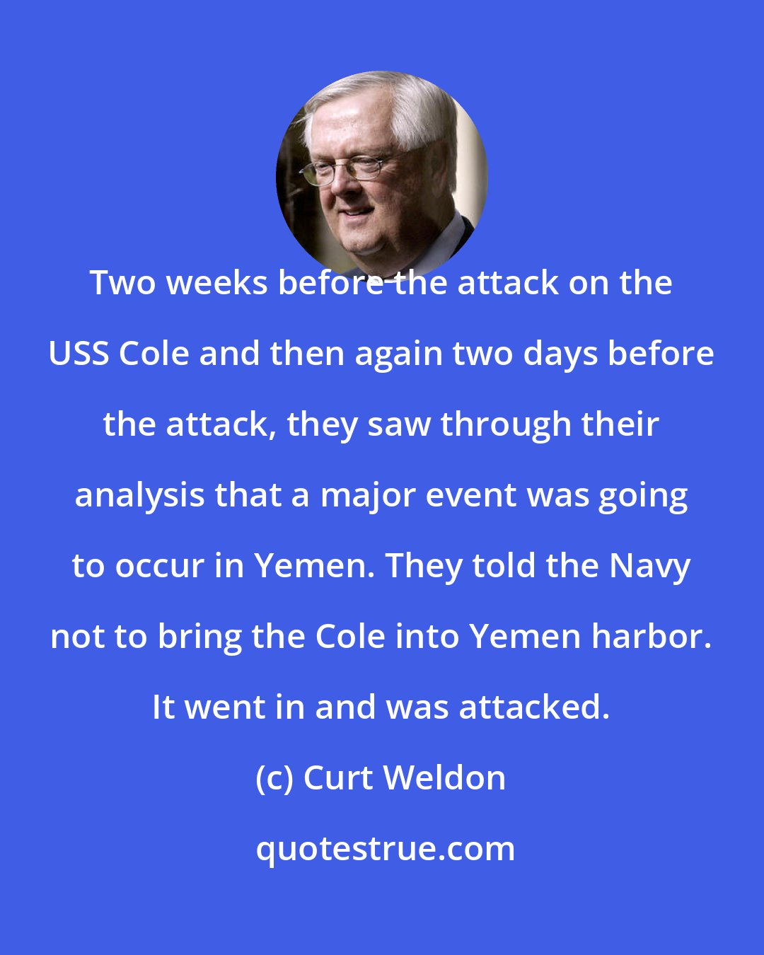 Curt Weldon: Two weeks before the attack on the USS Cole and then again two days before the attack, they saw through their analysis that a major event was going to occur in Yemen. They told the Navy not to bring the Cole into Yemen harbor. It went in and was attacked.