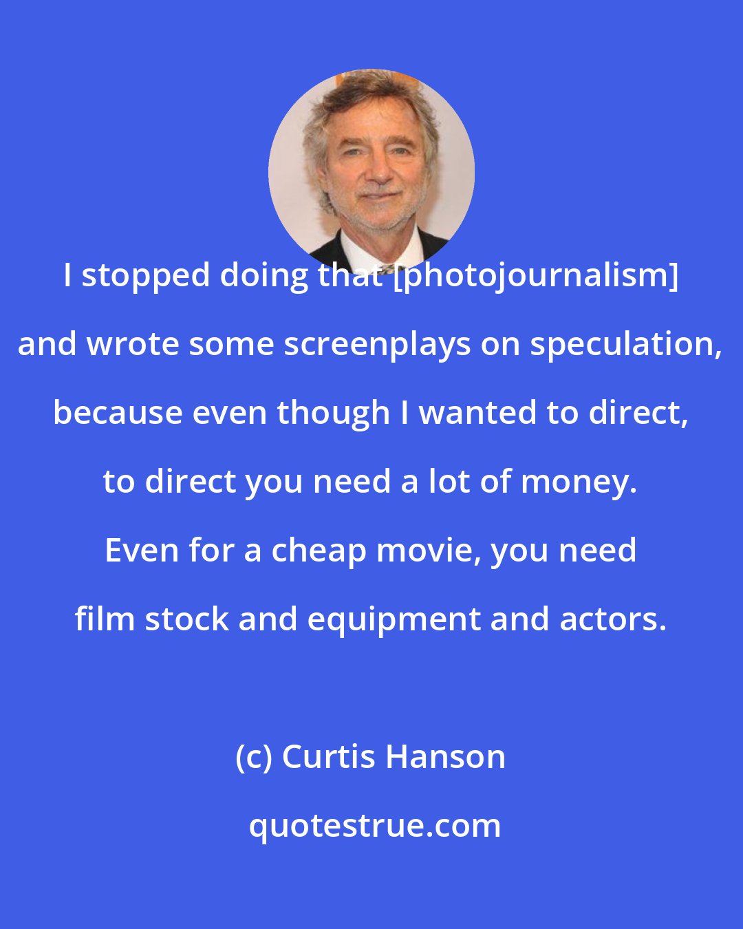 Curtis Hanson: I stopped doing that [photojournalism] and wrote some screenplays on speculation, because even though I wanted to direct, to direct you need a lot of money. Even for a cheap movie, you need film stock and equipment and actors.