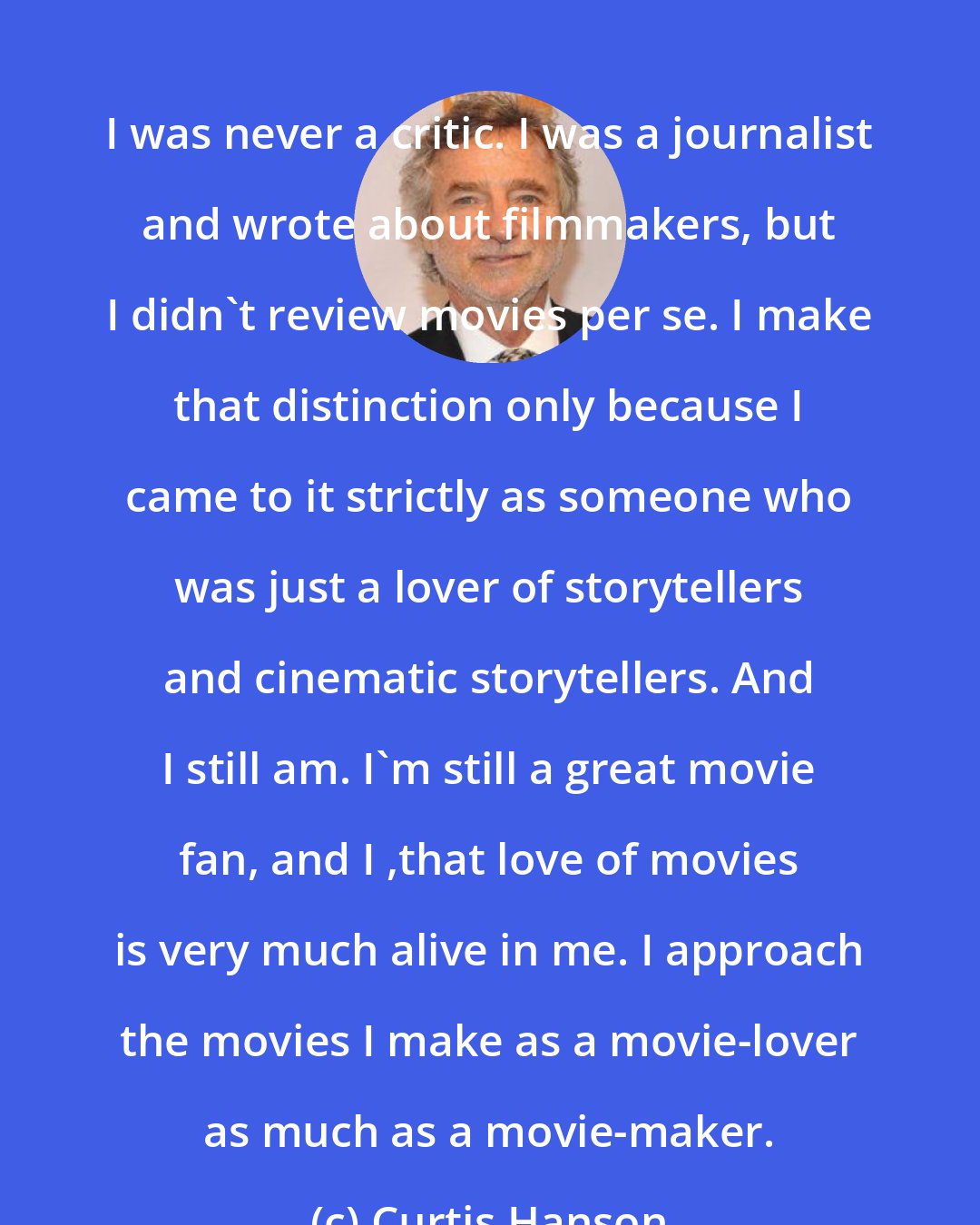 Curtis Hanson: I was never a critic. I was a journalist and wrote about filmmakers, but I didn't review movies per se. I make that distinction only because I came to it strictly as someone who was just a lover of storytellers and cinematic storytellers. And I still am. I'm still a great movie fan, and I ,that love of movies is very much alive in me. I approach the movies I make as a movie-lover as much as a movie-maker.