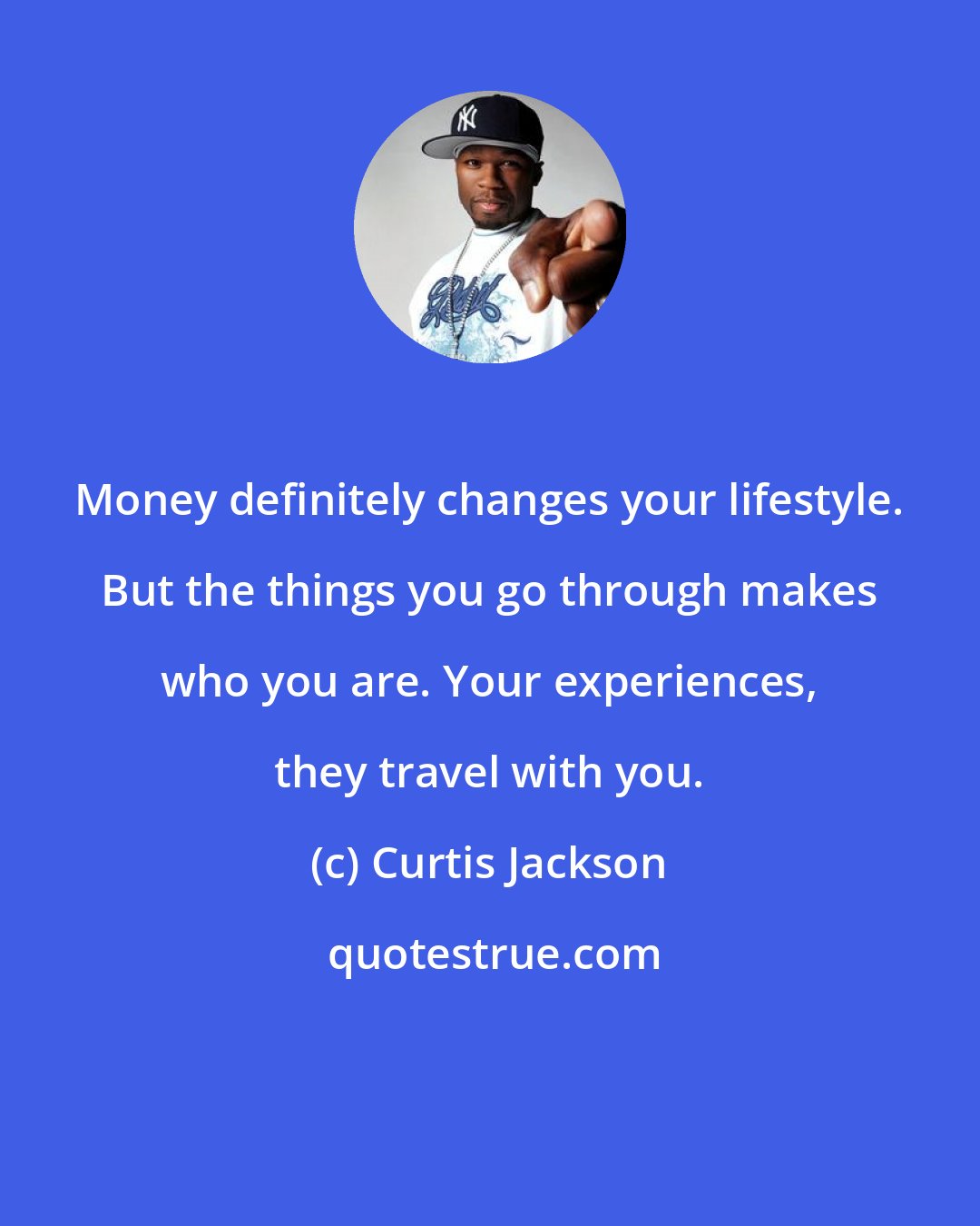 Curtis Jackson: Money definitely changes your lifestyle. But the things you go through makes who you are. Your experiences, they travel with you.