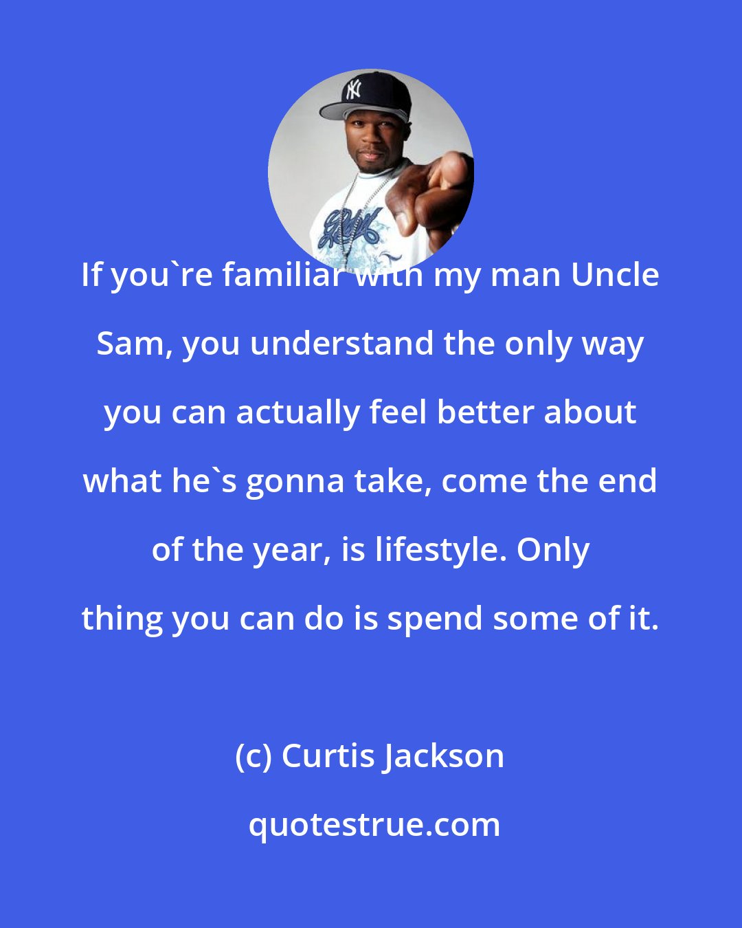 Curtis Jackson: If you're familiar with my man Uncle Sam, you understand the only way you can actually feel better about what he's gonna take, come the end of the year, is lifestyle. Only thing you can do is spend some of it.