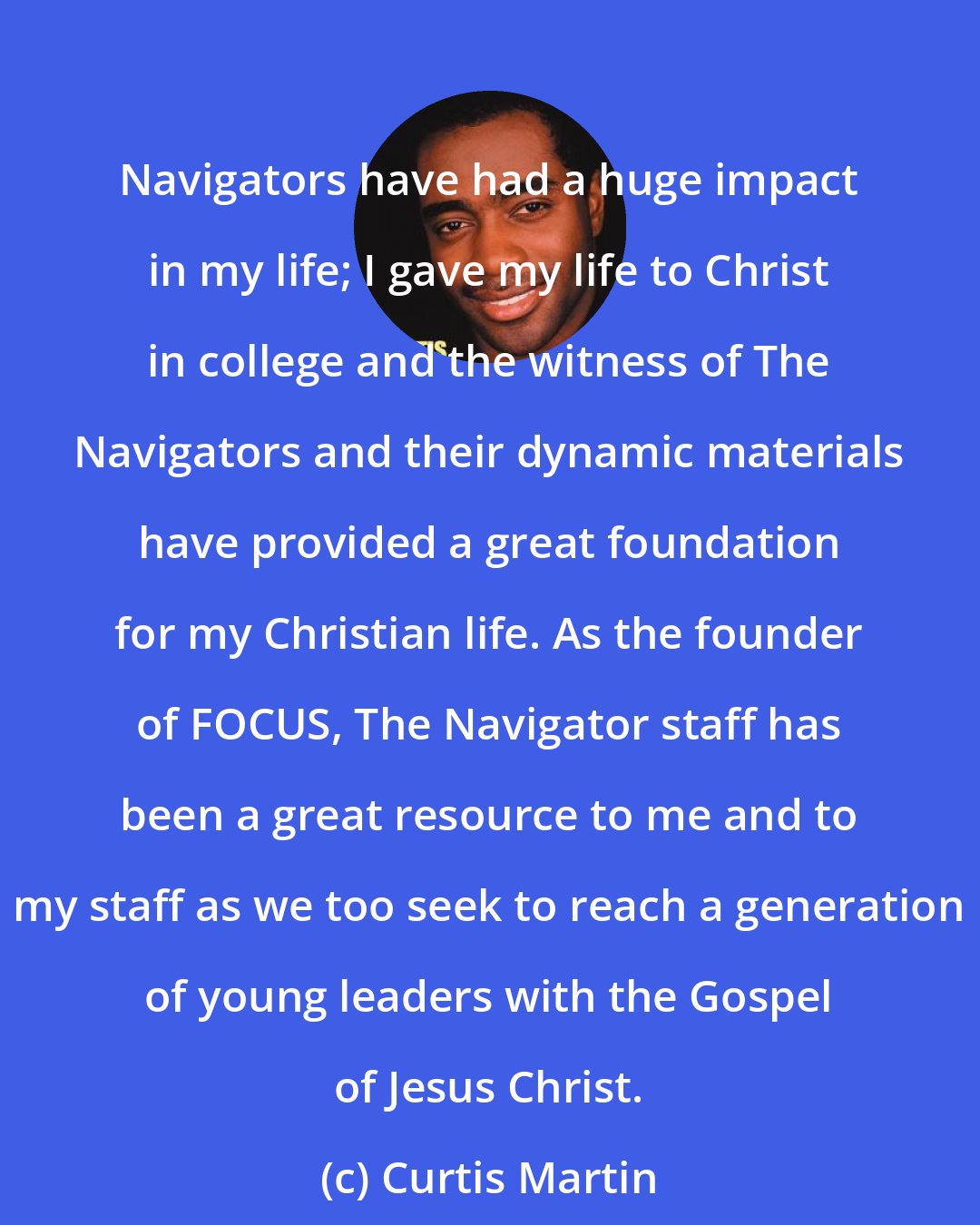 Curtis Martin: Navigators have had a huge impact in my life; I gave my life to Christ in college and the witness of The Navigators and their dynamic materials have provided a great foundation for my Christian life. As the founder of FOCUS, The Navigator staff has been a great resource to me and to my staff as we too seek to reach a generation of young leaders with the Gospel of Jesus Christ.