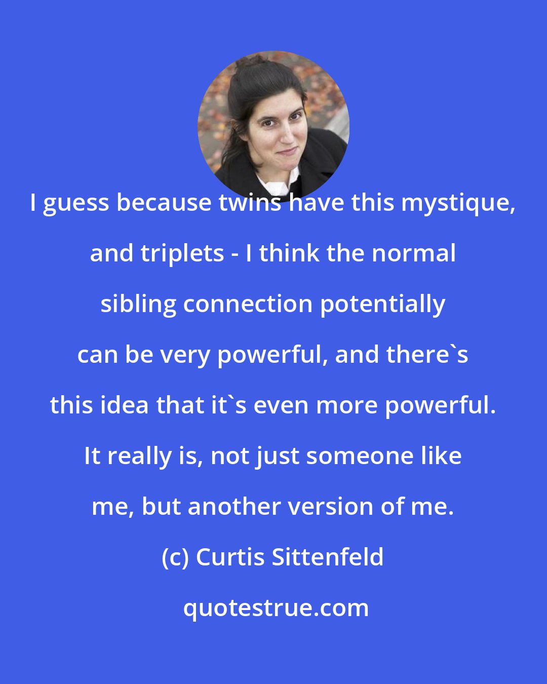 Curtis Sittenfeld: I guess because twins have this mystique, and triplets - I think the normal sibling connection potentially can be very powerful, and there's this idea that it's even more powerful. It really is, not just someone like me, but another version of me.