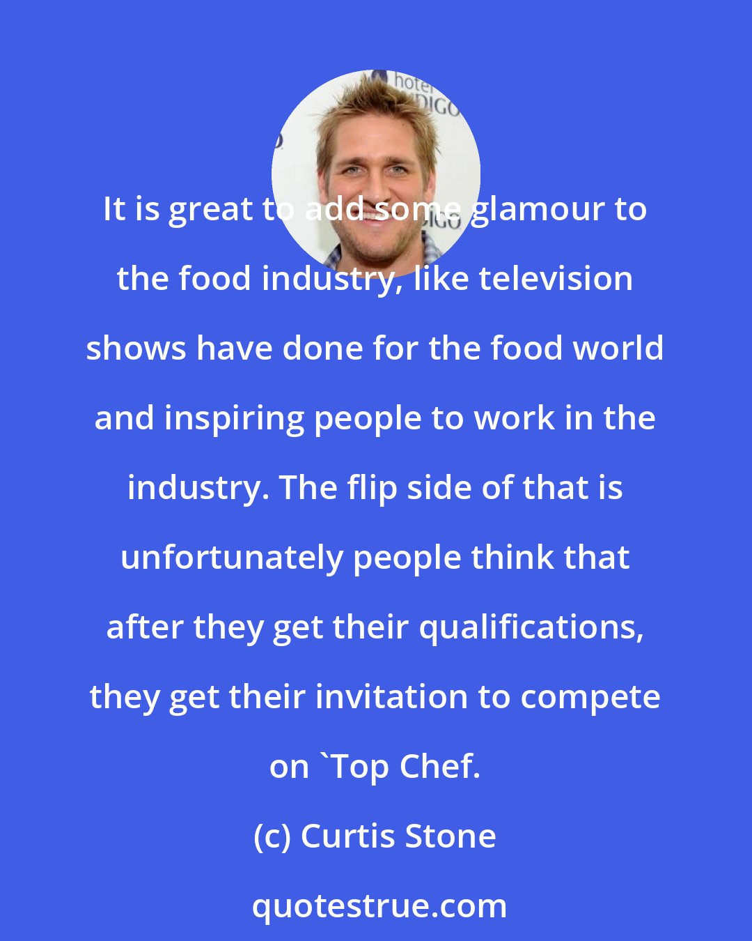 Curtis Stone: It is great to add some glamour to the food industry, like television shows have done for the food world and inspiring people to work in the industry. The flip side of that is unfortunately people think that after they get their qualifications, they get their invitation to compete on 'Top Chef.
