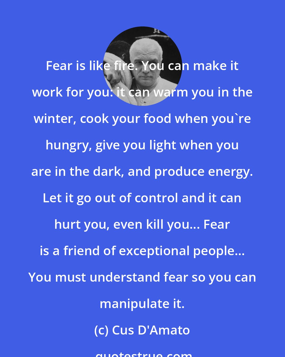 Cus D'Amato: Fear is like fire. You can make it work for you: it can warm you in the winter, cook your food when you're hungry, give you light when you are in the dark, and produce energy. Let it go out of control and it can hurt you, even kill you... Fear is a friend of exceptional people... You must understand fear so you can manipulate it.