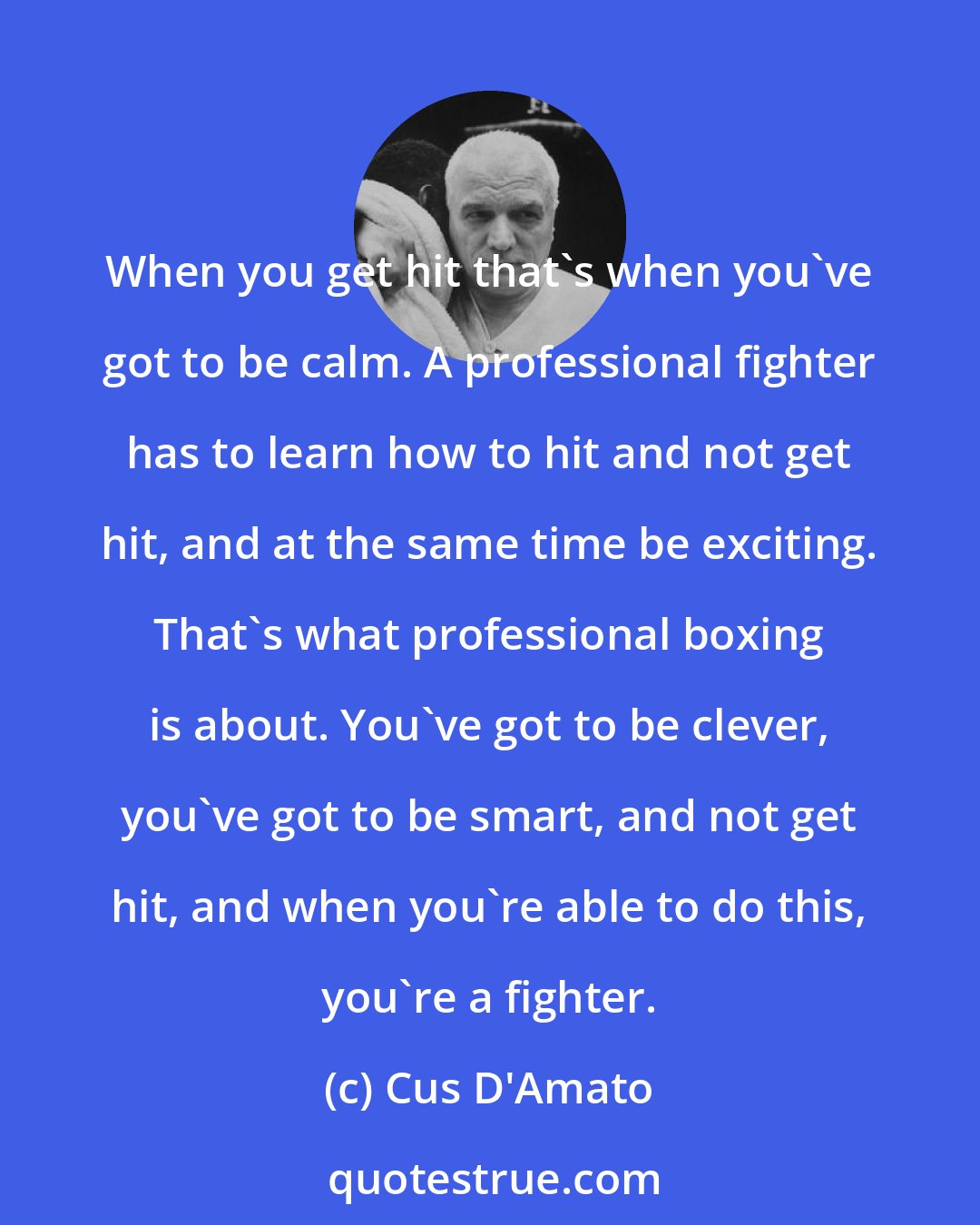 Cus D'Amato: When you get hit that's when you've got to be calm. A professional fighter has to learn how to hit and not get hit, and at the same time be exciting. That's what professional boxing is about. You've got to be clever, you've got to be smart, and not get hit, and when you're able to do this, you're a fighter.