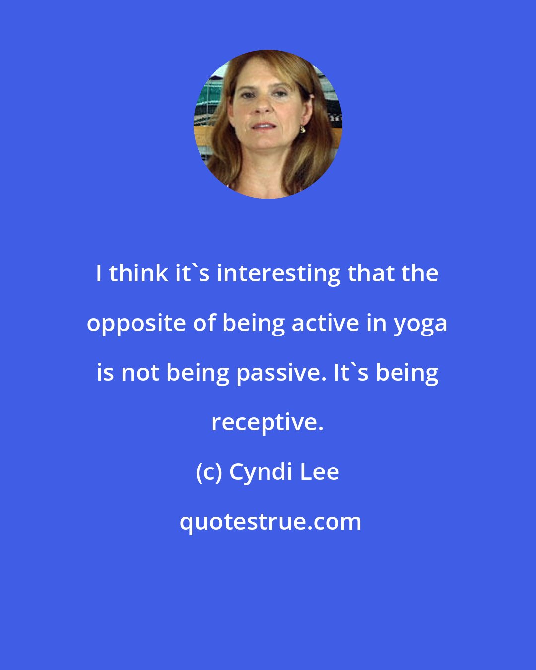 Cyndi Lee: I think it's interesting that the opposite of being active in yoga is not being passive. It's being receptive.