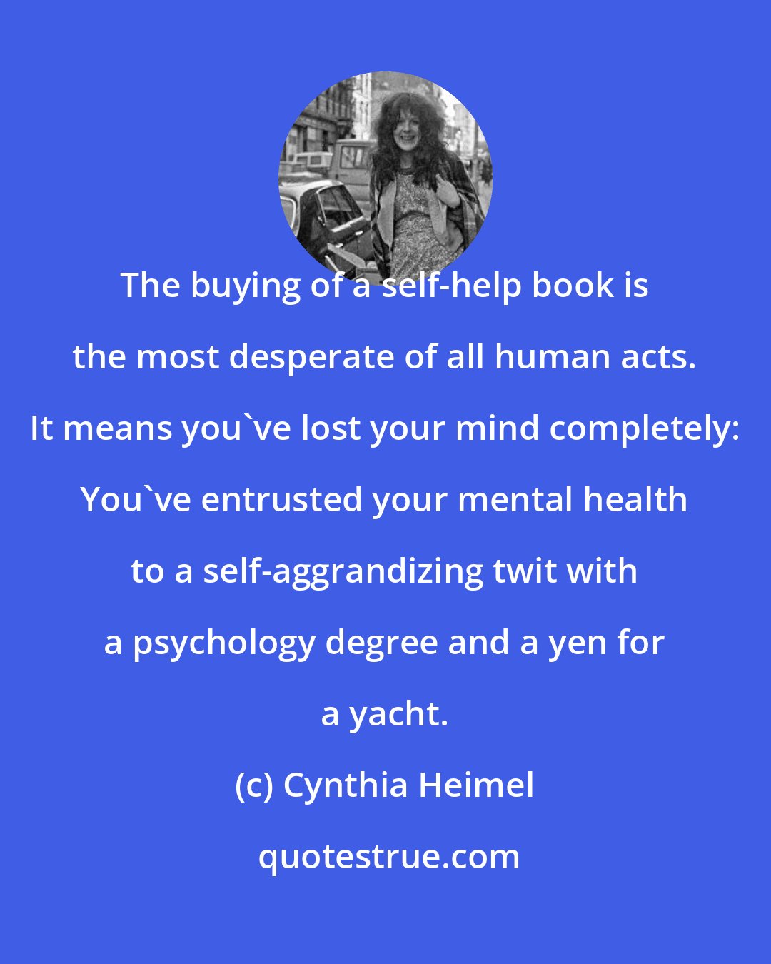 Cynthia Heimel: The buying of a self-help book is the most desperate of all human acts. It means you've lost your mind completely: You've entrusted your mental health to a self-aggrandizing twit with a psychology degree and a yen for a yacht.