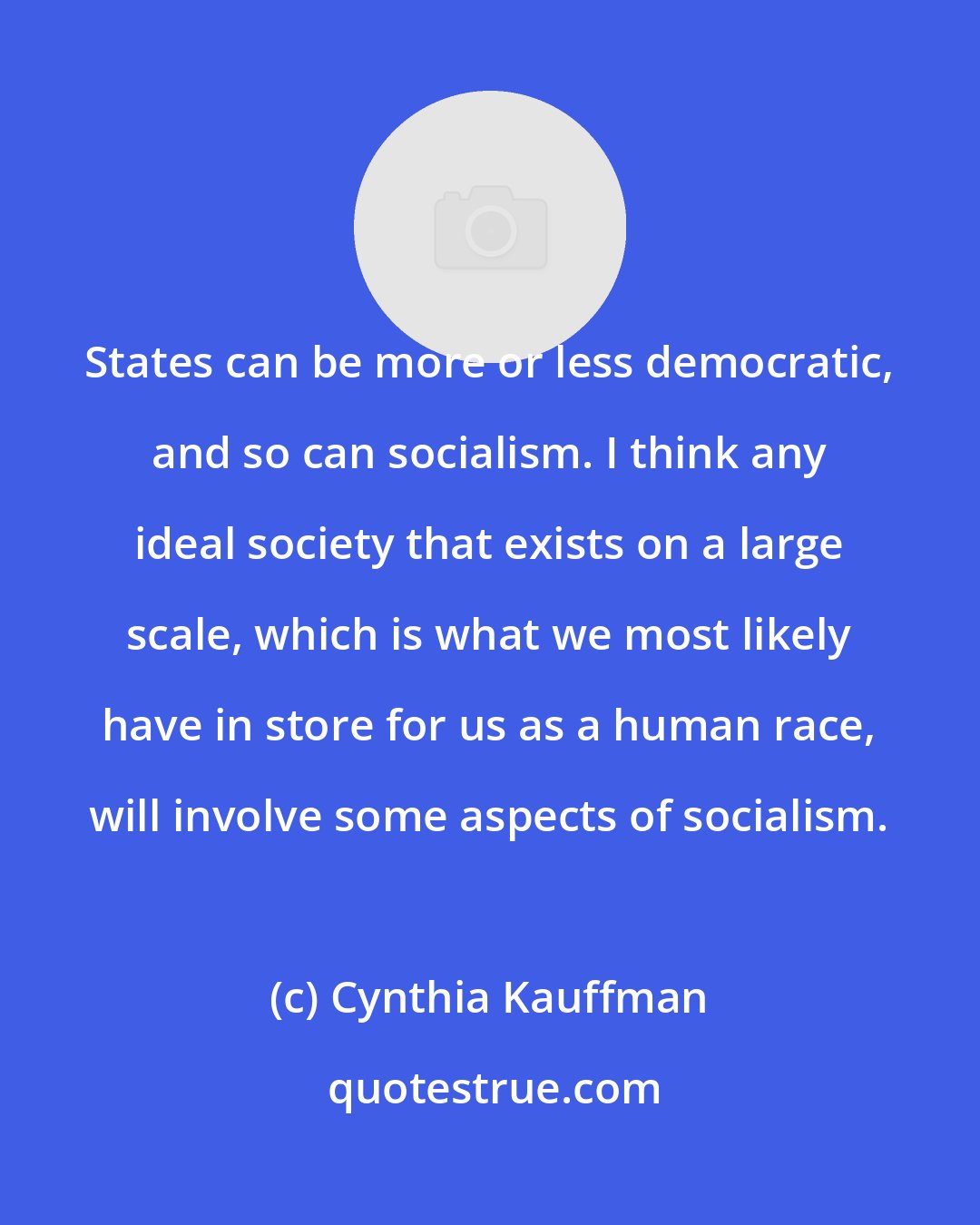 Cynthia Kauffman: States can be more or less democratic, and so can socialism. I think any ideal society that exists on a large scale, which is what we most likely have in store for us as a human race, will involve some aspects of socialism.