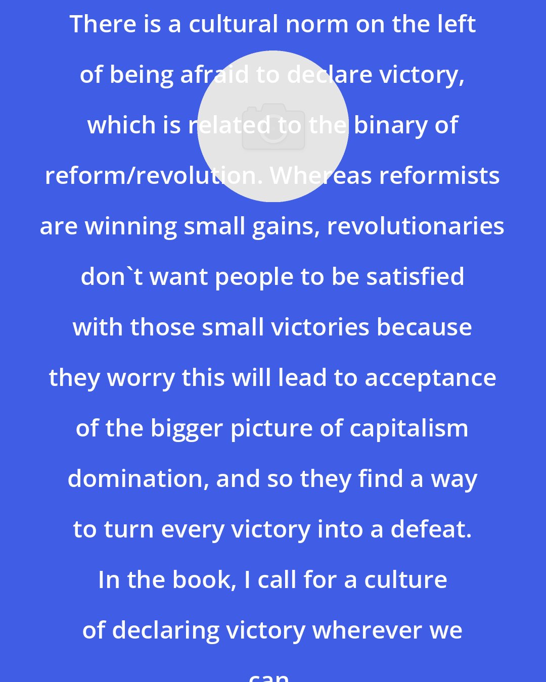 Cynthia Kauffman: There is a cultural norm on the left of being afraid to declare victory, which is related to the binary of reform/revolution. Whereas reformists are winning small gains, revolutionaries don't want people to be satisfied with those small victories because they worry this will lead to acceptance of the bigger picture of capitalism domination, and so they find a way to turn every victory into a defeat. In the book, I call for a culture of declaring victory wherever we can.