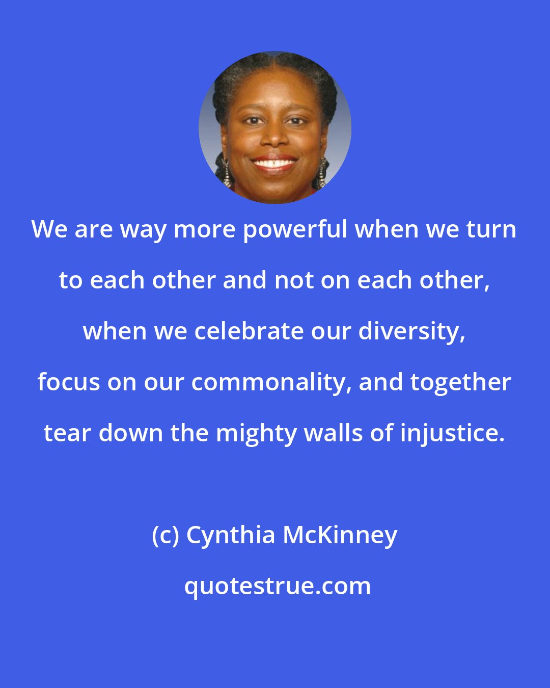 Cynthia McKinney: We are way more powerful when we turn to each other and not on each other, when we celebrate our diversity, focus on our commonality, and together tear down the mighty walls of injustice.