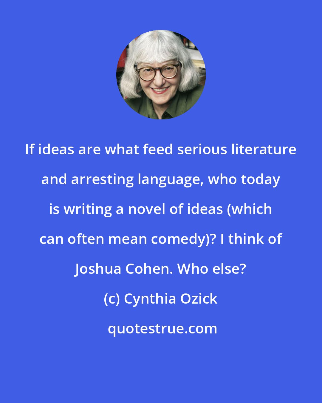 Cynthia Ozick: If ideas are what feed serious literature and arresting language, who today is writing a novel of ideas (which can often mean comedy)? I think of Joshua Cohen. Who else?