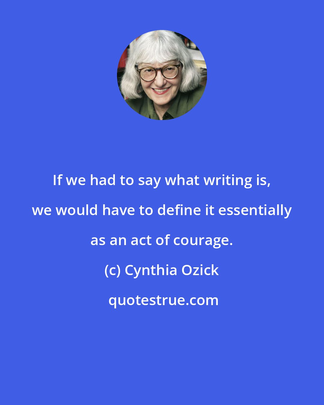 Cynthia Ozick: If we had to say what writing is, we would have to define it essentially as an act of courage.
