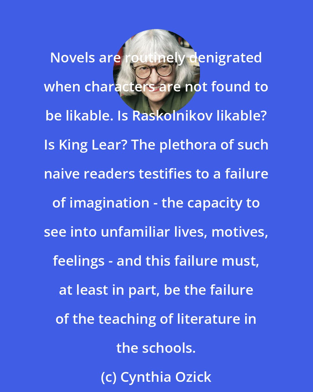 Cynthia Ozick: Novels are routinely denigrated when characters are not found to be likable. Is Raskolnikov likable? Is King Lear? The plethora of such naive readers testifies to a failure of imagination - the capacity to see into unfamiliar lives, motives, feelings - and this failure must, at least in part, be the failure of the teaching of literature in the schools.