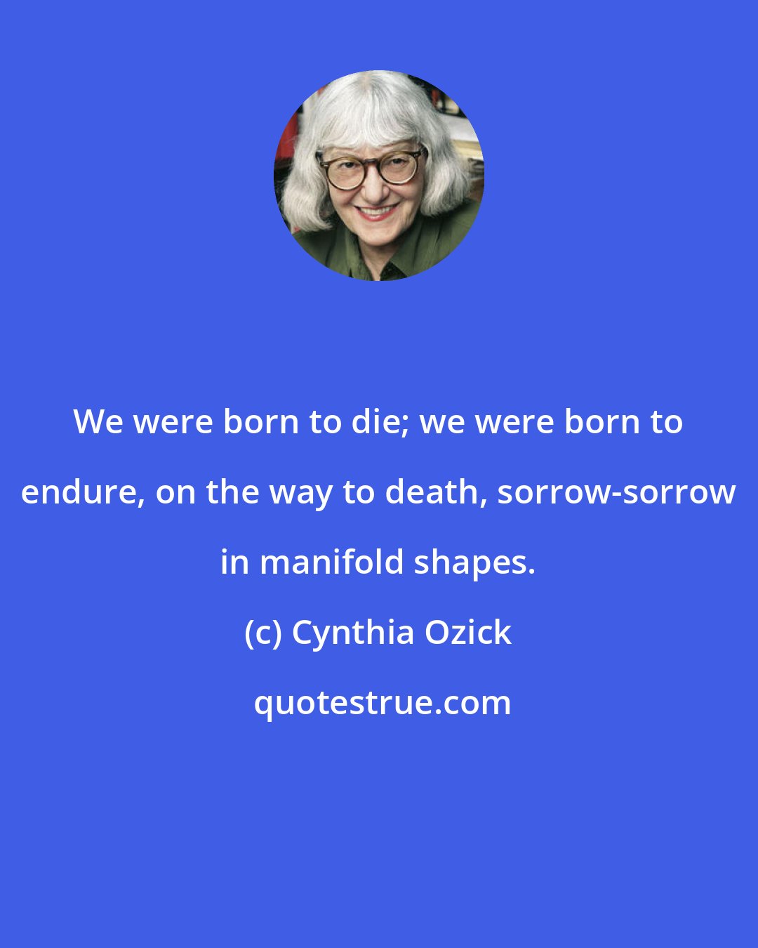 Cynthia Ozick: We were born to die; we were born to endure, on the way to death, sorrow-sorrow in manifold shapes.