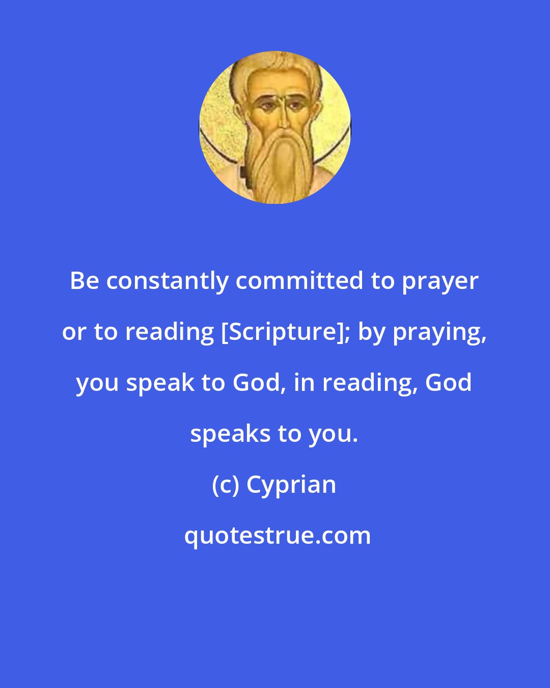 Cyprian: Be constantly committed to prayer or to reading [Scripture]; by praying, you speak to God, in reading, God speaks to you.