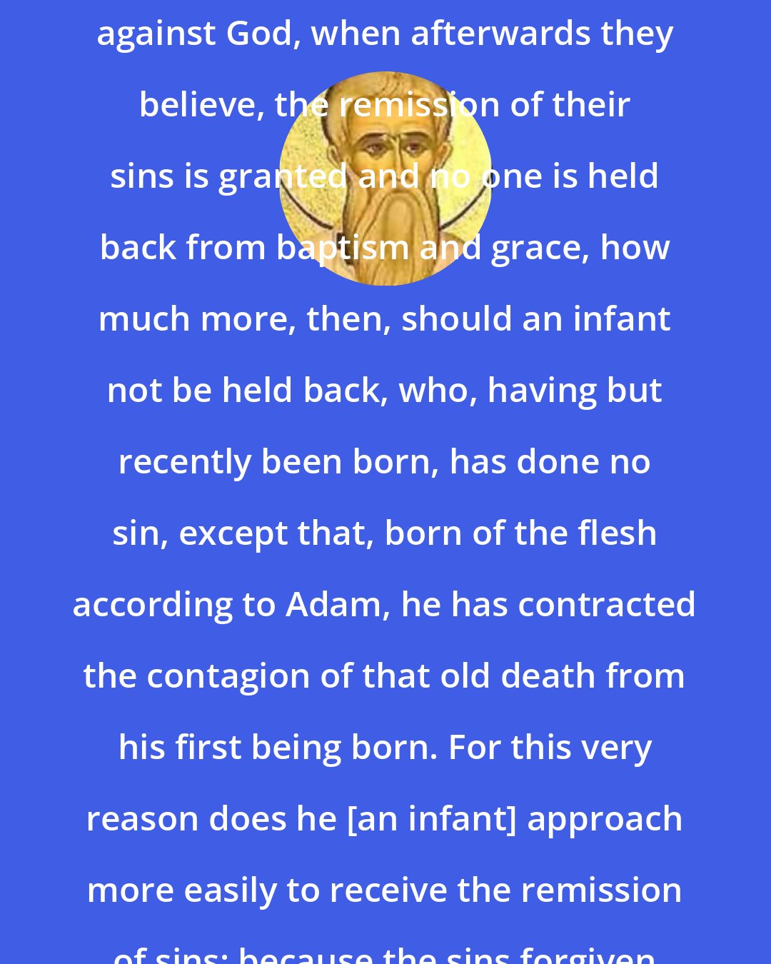 Cyprian: If, in the case of the worst sinners and those who formerly sinned much against God, when afterwards they believe, the remission of their sins is granted and no one is held back from baptism and grace, how much more, then, should an infant not be held back, who, having but recently been born, has done no sin, except that, born of the flesh according to Adam, he has contracted the contagion of that old death from his first being born. For this very reason does he [an infant] approach more easily to receive the remission of sins: because the sins forgiven him are not his own but those of another
