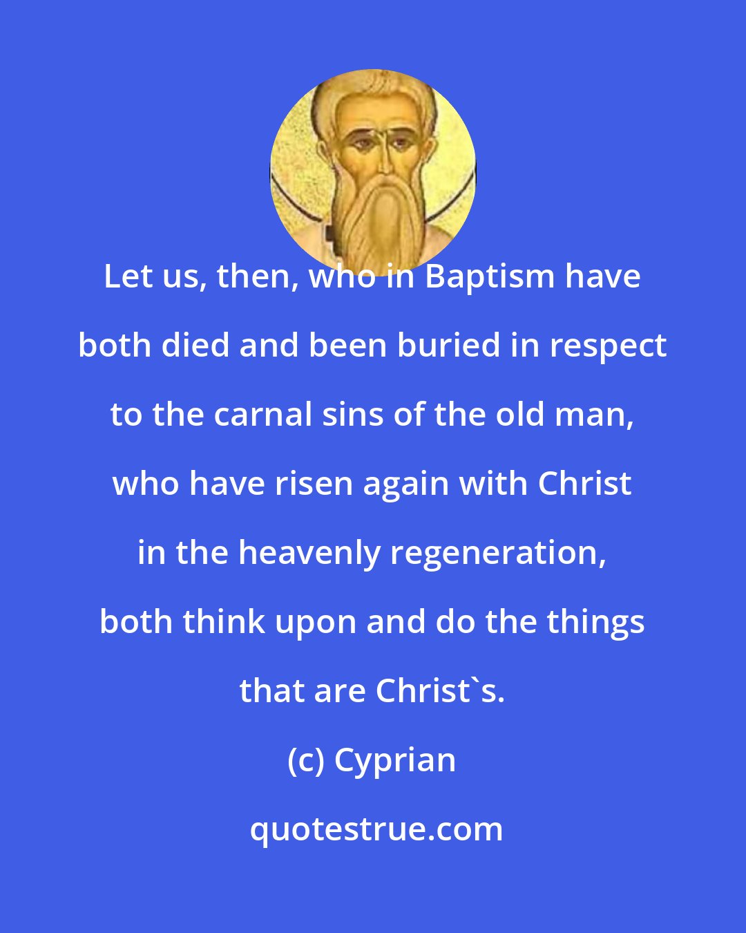 Cyprian: Let us, then, who in Baptism have both died and been buried in respect to the carnal sins of the old man, who have risen again with Christ in the heavenly regeneration, both think upon and do the things that are Christ's.