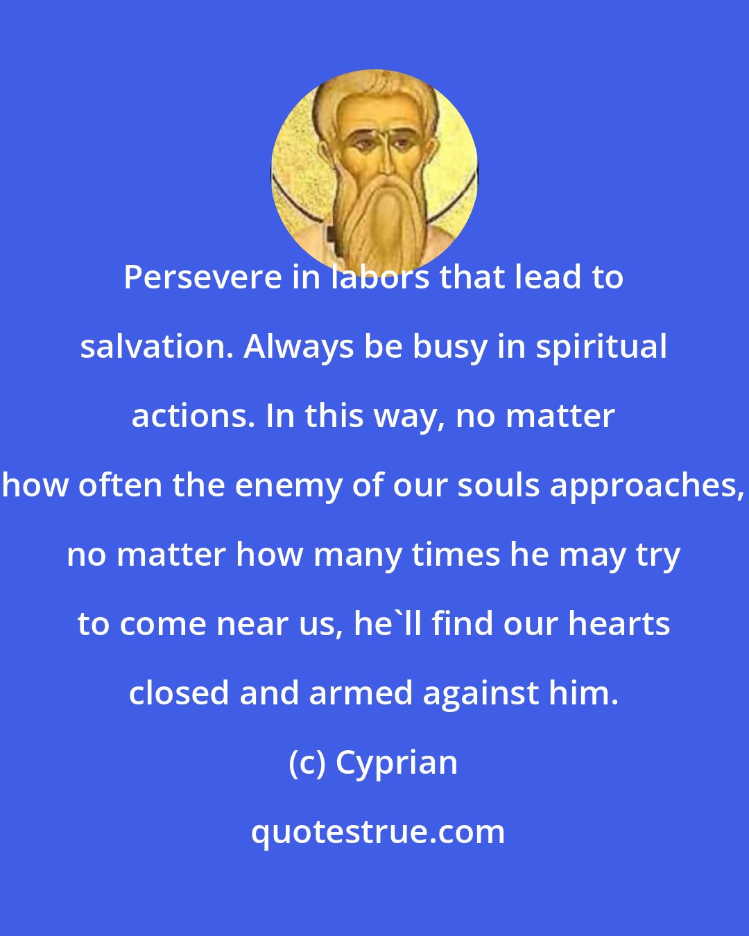 Cyprian: Persevere in labors that lead to salvation. Always be busy in spiritual actions. In this way, no matter how often the enemy of our souls approaches, no matter how many times he may try to come near us, he'll find our hearts closed and armed against him.