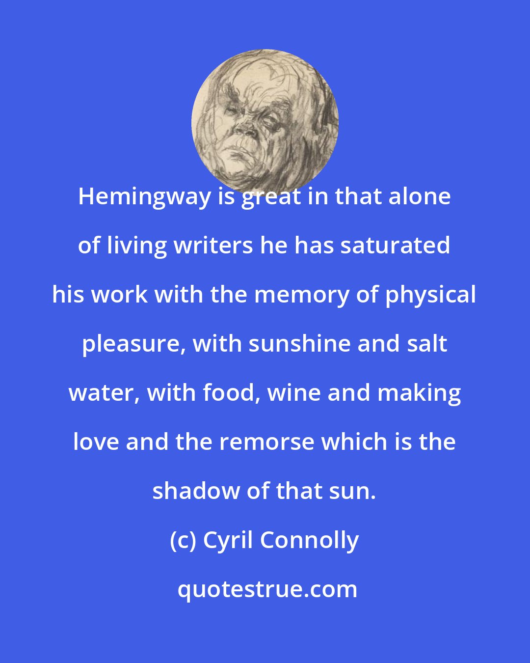 Cyril Connolly: Hemingway is great in that alone of living writers he has saturated his work with the memory of physical pleasure, with sunshine and salt water, with food, wine and making love and the remorse which is the shadow of that sun.