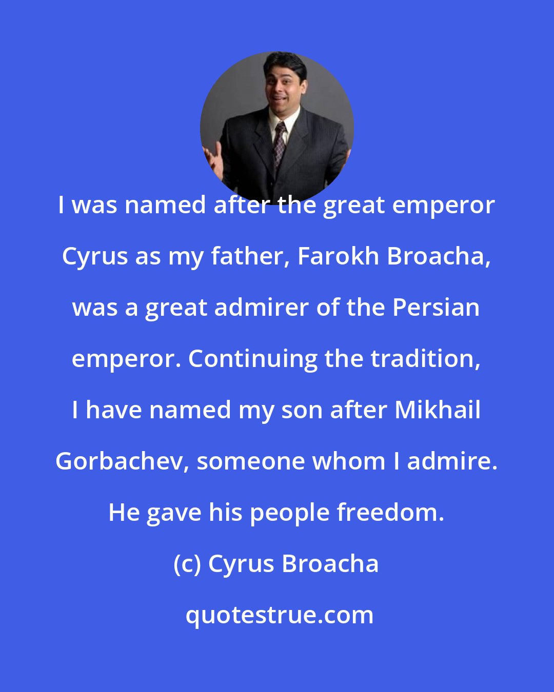 Cyrus Broacha: I was named after the great emperor Cyrus as my father, Farokh Broacha, was a great admirer of the Persian emperor. Continuing the tradition, I have named my son after Mikhail Gorbachev, someone whom I admire. He gave his people freedom.