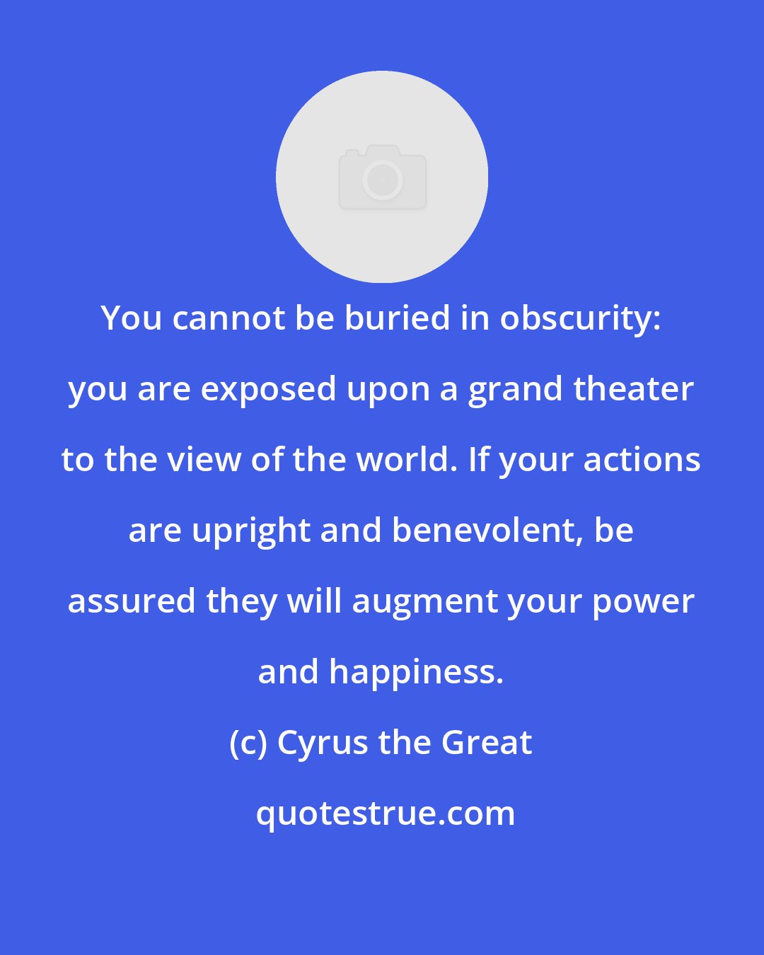 Cyrus the Great: You cannot be buried in obscurity: you are exposed upon a grand theater to the view of the world. If your actions are upright and benevolent, be assured they will augment your power and happiness.