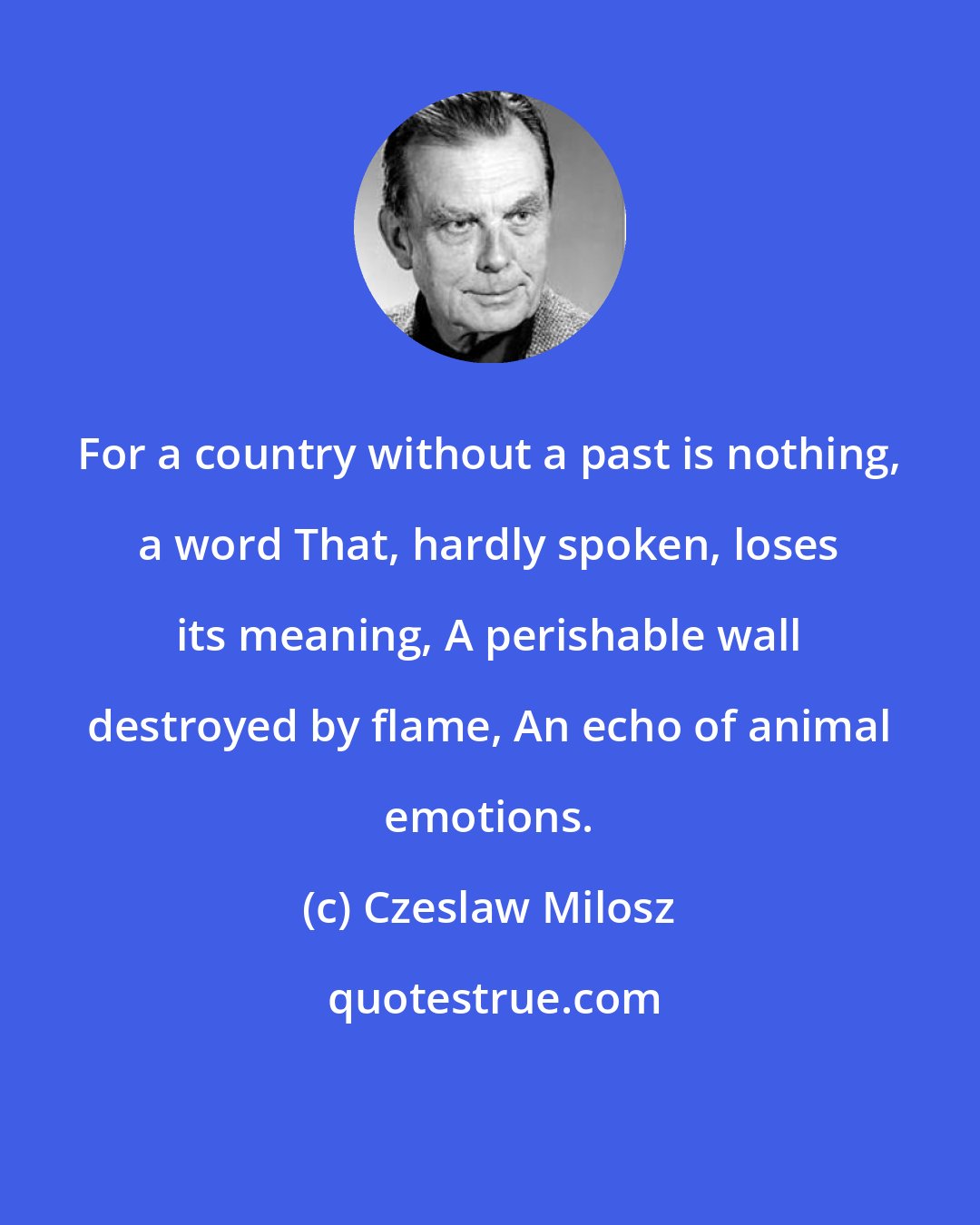 Czeslaw Milosz: For a country without a past is nothing, a word That, hardly spoken, loses its meaning, A perishable wall destroyed by flame, An echo of animal emotions.