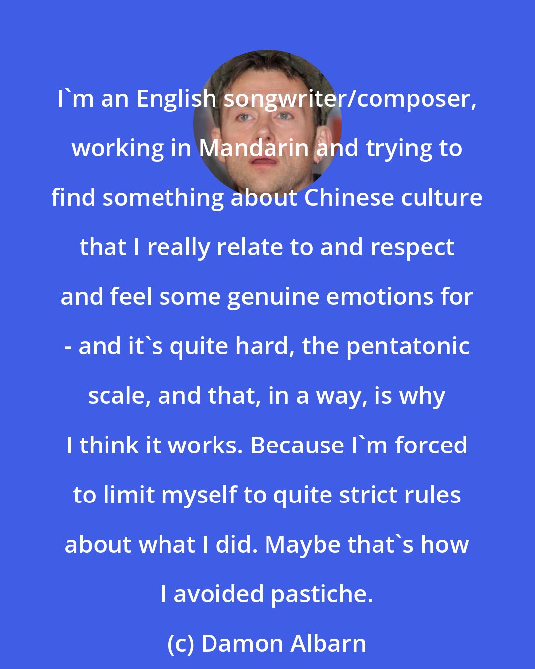 Damon Albarn: I'm an English songwriter/composer, working in Mandarin and trying to find something about Chinese culture that I really relate to and respect and feel some genuine emotions for - and it's quite hard, the pentatonic scale, and that, in a way, is why I think it works. Because I'm forced to limit myself to quite strict rules about what I did. Maybe that's how I avoided pastiche.