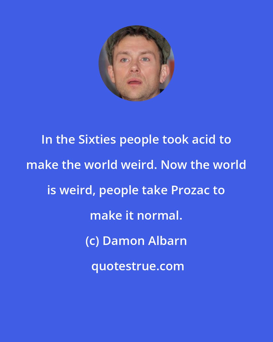 Damon Albarn: In the Sixties people took acid to make the world weird. Now the world is weird, people take Prozac to make it normal.