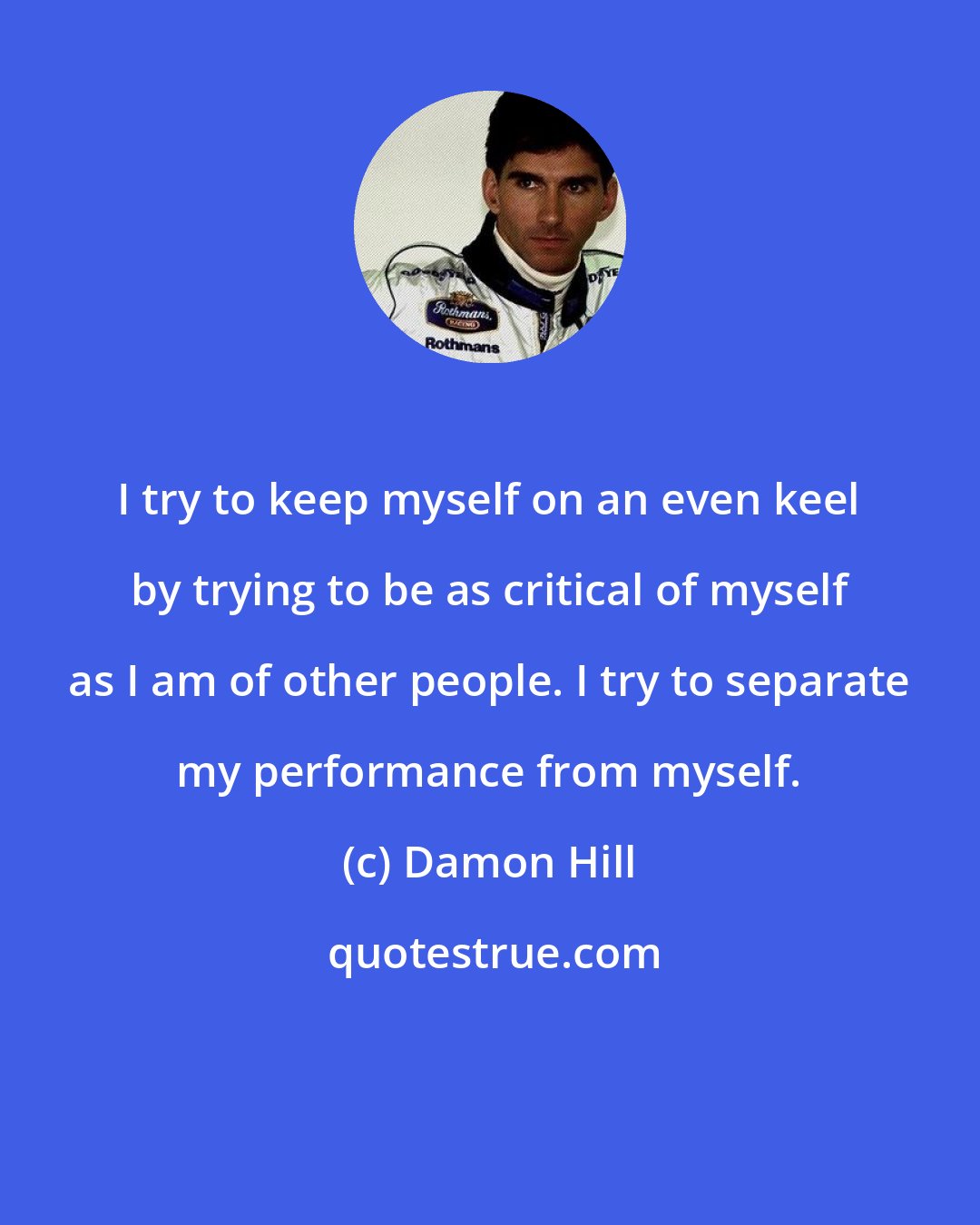 Damon Hill: I try to keep myself on an even keel by trying to be as critical of myself as I am of other people. I try to separate my performance from myself.