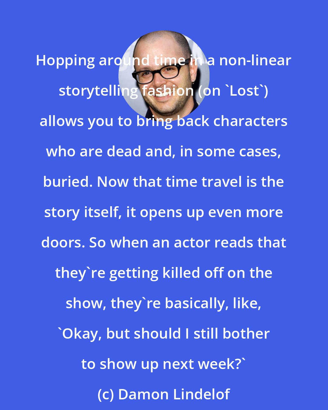 Damon Lindelof: Hopping around time in a non-linear storytelling fashion (on 'Lost') allows you to bring back characters who are dead and, in some cases, buried. Now that time travel is the story itself, it opens up even more doors. So when an actor reads that they're getting killed off on the show, they're basically, like, 'Okay, but should I still bother to show up next week?'