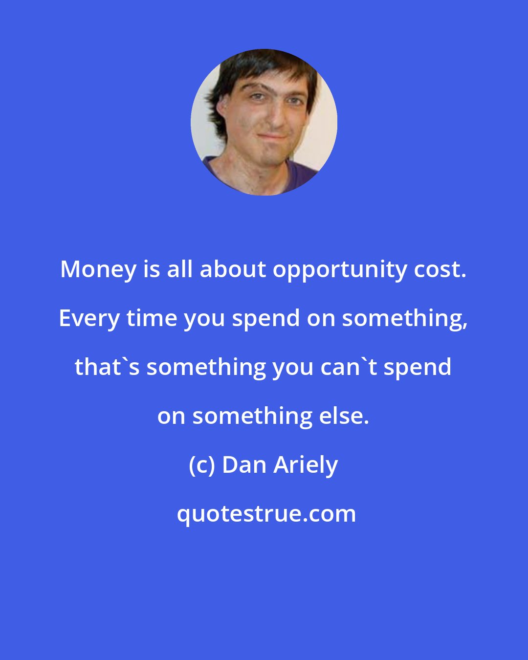 Dan Ariely: Money is all about opportunity cost. Every time you spend on something, that's something you can't spend on something else.