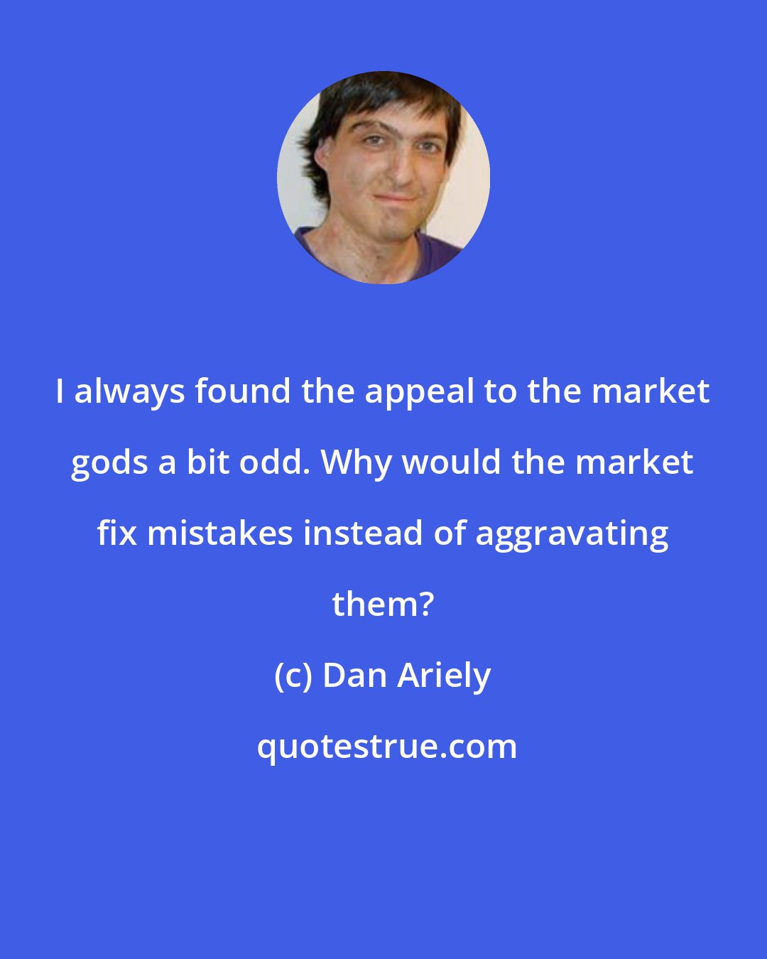 Dan Ariely: I always found the appeal to the market gods a bit odd. Why would the market fix mistakes instead of aggravating them?