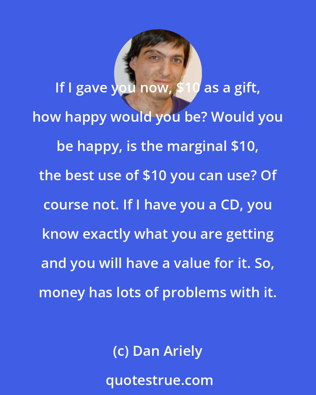 Dan Ariely: If I gave you now, $10 as a gift, how happy would you be? Would you be happy, is the marginal $10, the best use of $10 you can use? Of course not. If I have you a CD, you know exactly what you are getting and you will have a value for it. So, money has lots of problems with it.