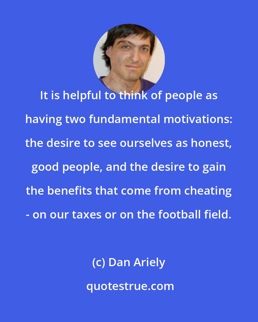 Dan Ariely: It is helpful to think of people as having two fundamental motivations: the desire to see ourselves as honest, good people, and the desire to gain the benefits that come from cheating - on our taxes or on the football field.