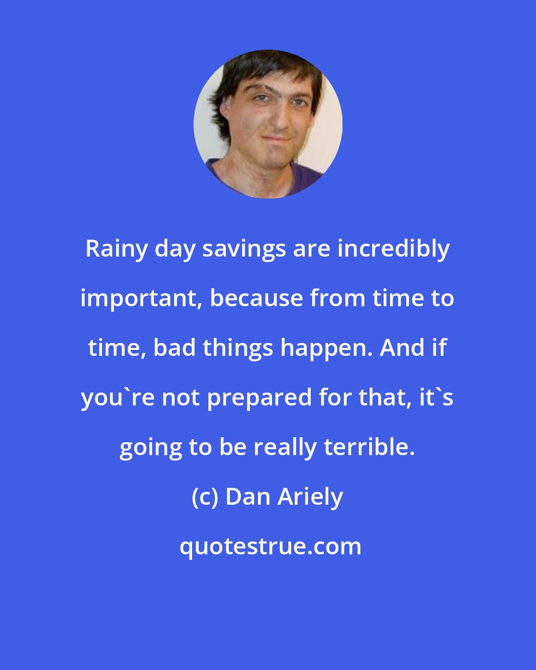 Dan Ariely: Rainy day savings are incredibly important, because from time to time, bad things happen. And if you're not prepared for that, it's going to be really terrible.