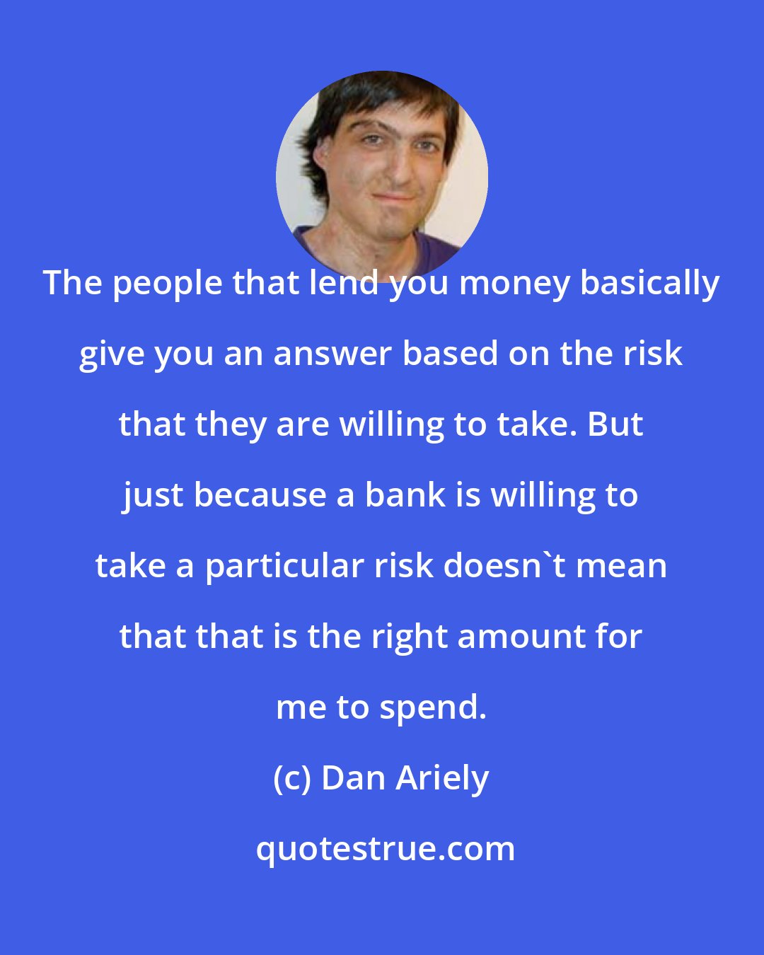 Dan Ariely: The people that lend you money basically give you an answer based on the risk that they are willing to take. But just because a bank is willing to take a particular risk doesn't mean that that is the right amount for me to spend.