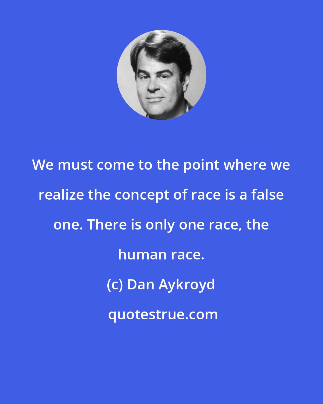 Dan Aykroyd: We must come to the point where we realize the concept of race is a false one. There is only one race, the human race.