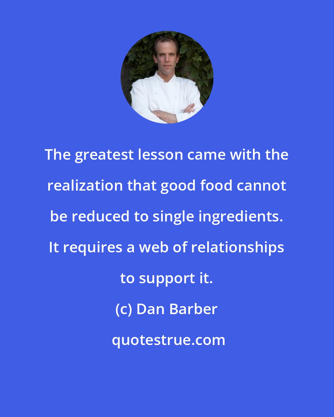 Dan Barber: The greatest lesson came with the realization that good food cannot be reduced to single ingredients. It requires a web of relationships to support it.