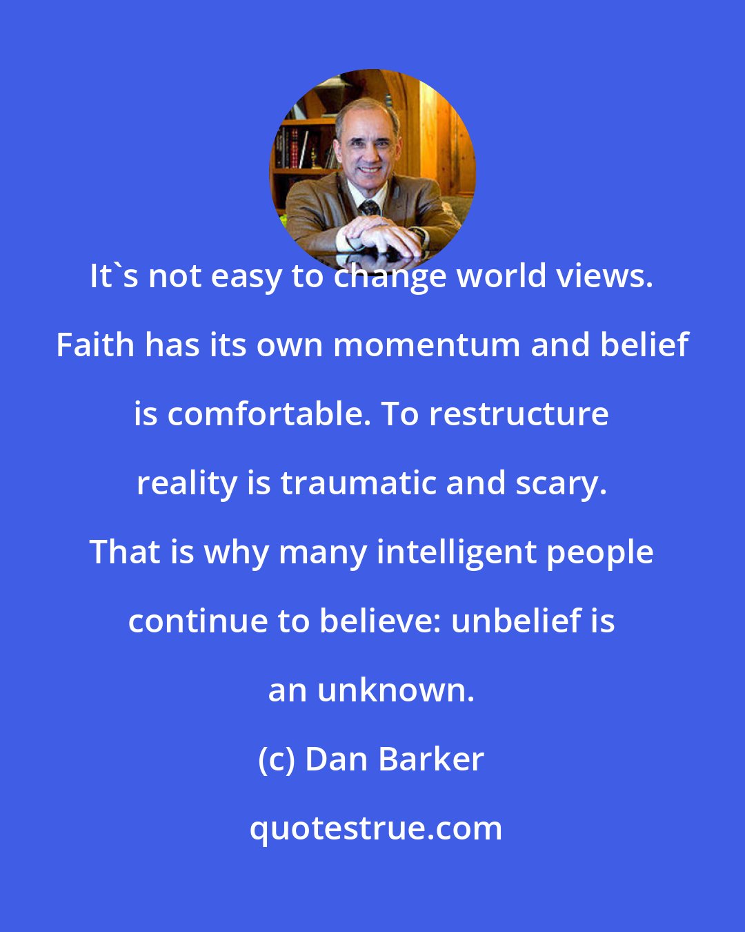 Dan Barker: It's not easy to change world views. Faith has its own momentum and belief is comfortable. To restructure reality is traumatic and scary. That is why many intelligent people continue to believe: unbelief is an unknown.