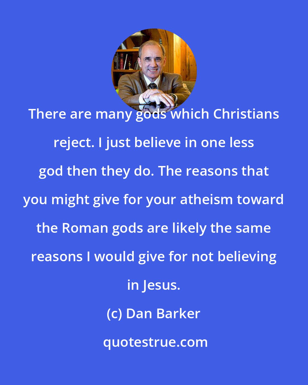 Dan Barker: There are many gods which Christians reject. I just believe in one less god then they do. The reasons that you might give for your atheism toward the Roman gods are likely the same reasons I would give for not believing in Jesus.