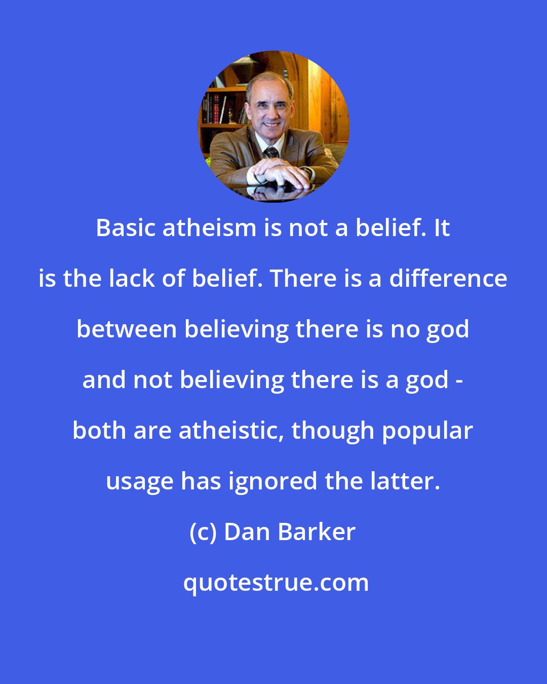 Dan Barker: Basic atheism is not a belief. It is the lack of belief. There is a difference between believing there is no god and not believing there is a god - both are atheistic, though popular usage has ignored the latter.