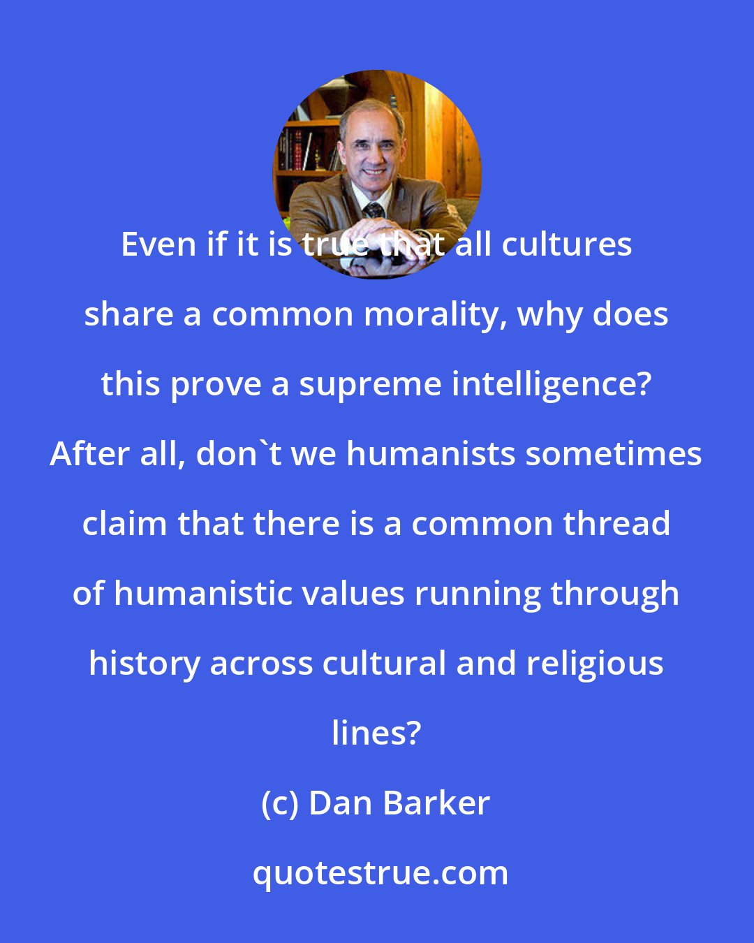 Dan Barker: Even if it is true that all cultures share a common morality, why does this prove a supreme intelligence? After all, don't we humanists sometimes claim that there is a common thread of humanistic values running through history across cultural and religious lines?