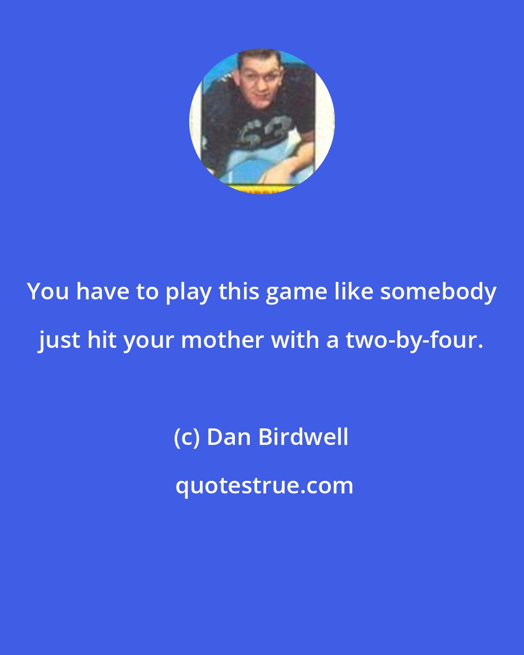 Dan Birdwell: You have to play this game like somebody just hit your mother with a two-by-four.