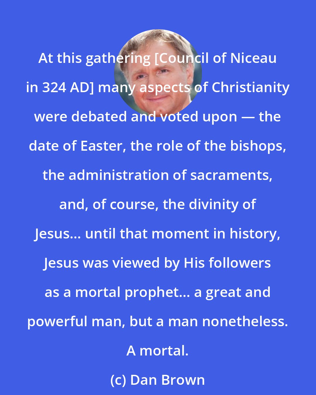 Dan Brown: At this gathering [Council of Niceau in 324 AD] many aspects of Christianity were debated and voted upon ― the date of Easter, the role of the bishops, the administration of sacraments, and, of course, the divinity of Jesus... until that moment in history, Jesus was viewed by His followers as a mortal prophet... a great and powerful man, but a man nonetheless. A mortal.