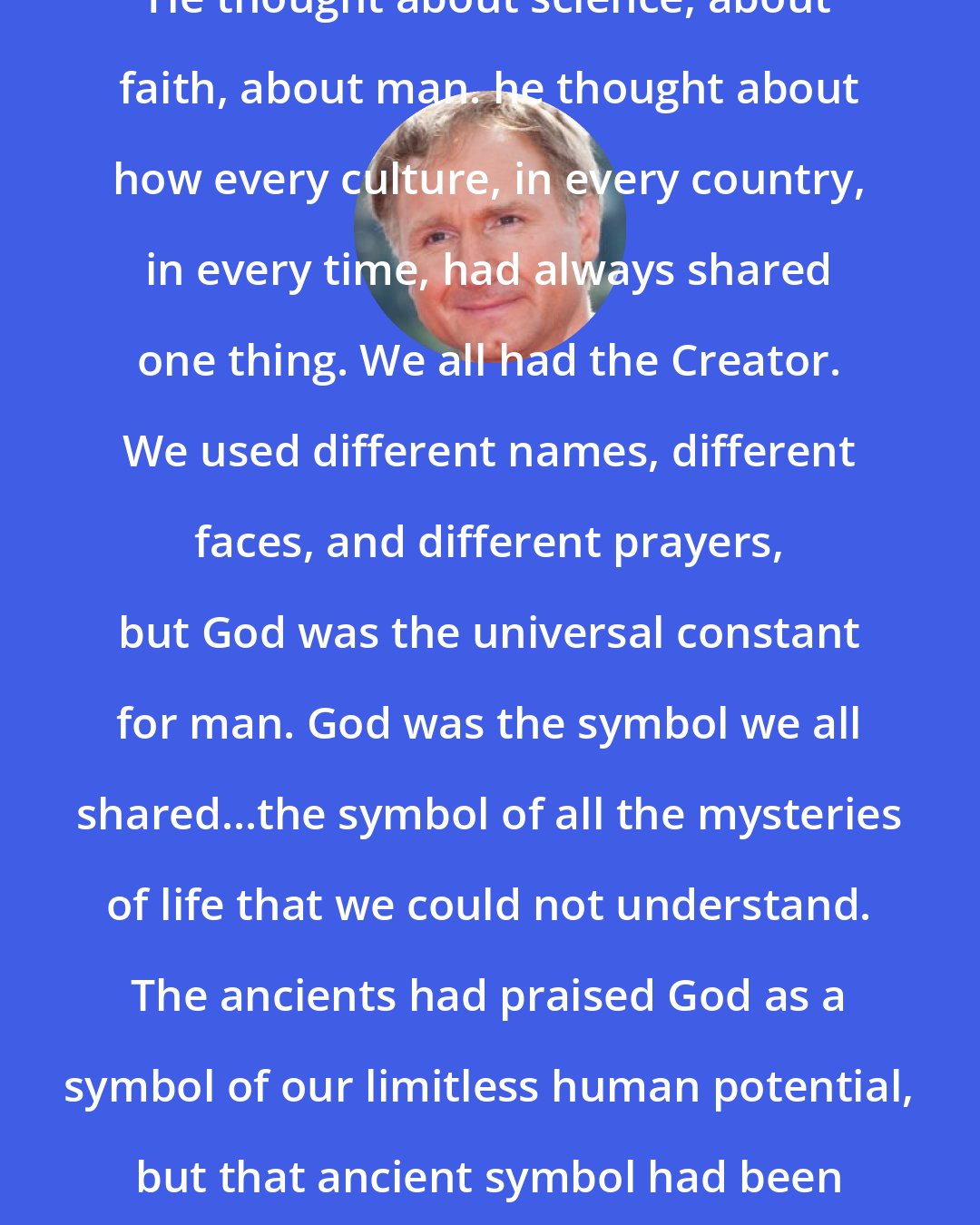 Dan Brown: He thought about science, about faith, about man. he thought about how every culture, in every country, in every time, had always shared one thing. We all had the Creator. We used different names, different faces, and different prayers, but God was the universal constant for man. God was the symbol we all shared...the symbol of all the mysteries of life that we could not understand. The ancients had praised God as a symbol of our limitless human potential, but that ancient symbol had been lost over time. Until now.